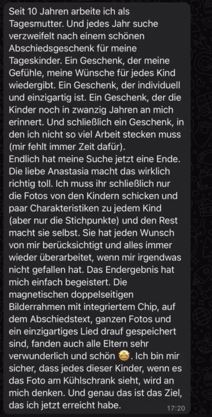 WhatsApp-Nachricht einer Tagesmutter: Seit 10 Jahren arbeite ich als Tagesmutter. Und jedes Jahr suche verzweifelt nach einem schönen Abschiedsgeschenk für meine Tageskinder. Ein Geschenk, der meine Gefühle, meine Wünsche für jedes Kind wiedergibt. Ein Geschenk, der individuell und einzigartig ist. Ein Geschenk, der die Kinder noch in zwanzig Jahren an mich erinnert. Und schließlich ein Geschenk, in den ich nicht so viel Arbeit stecken muss (mir fehlt immer Zeit dafür). Endlich hat meine Suche jetzt eine Ende. Die liebe Anastasia macht das wirklich richtig toll. Ich muss ihr schließlich nur die Fotos von den Kindern schicken und paar Charakteristiken zu jedem Kind (aber nur die Stichpunkte) und den Rest macht sie selbst. Sie hat jeden Wunsch von mir berücksichtigt und alles immer wieder überarbeitet, wenn mir irgendwas nicht gefallen hat. Das Endergebnis hat mich einfach begeistert. Die magnetischen doppelseitigen Bilderrahmen mit integriertem Chip, auf dem Abschiedstext, ganzen Fotos und ein einzigartiges Lied drauf gespeichert sind, fanden auch alle Eltern sehr verwunderlich und schön. Ich bin mir sicher, dass jedes dieser Kinder, wenn es das Foto am Kühlschrank sieht, wird an mich denken. Und genau das ist das Ziel, das ich jetzt erreicht habe.