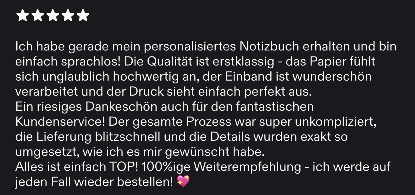 Bewertung auf Etsy, 5 Sterne: Ich habe gerade mein personalisiertes Notizbuch erhalten und bin einfach sprachlos! Die Qualität ist erstklassig - das Papier fühlt sich unglaublich hochwertig an, der Einband ist wunderschön verarbeitet und der Druck sieht einfach perfekt aus. Ein riesiges Dankeschön auch für den fantastischen Kundenservice! Der gesamte Prozess war super unkompliziert, die Lieferung blitzschnell und die Details wurden exakt so umgesetzt, wie ich es mir gewünscht habe. Alles ist einfach TOP! 100%ige Weiterempfehlung - ich werde auf jeden Fall wieder bestellen!