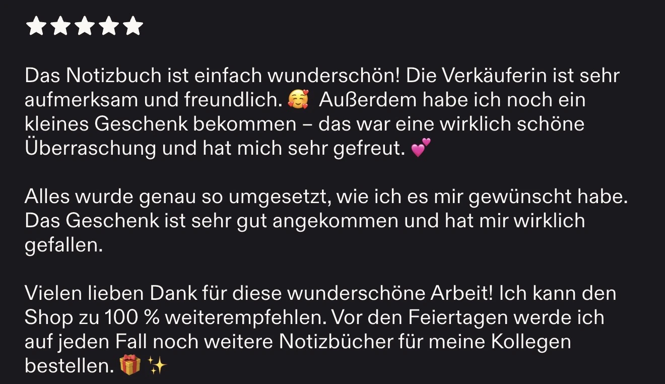 Bewertung auf Etsy, 5 Sterne: Das Notizbuch ist einfach wunderschön! Die Verkäuferin ist sehr aufmerksam und freundlich. Außerdem habe ich noch ein kleines Geschenk bekommen – das war eine wirklich schöne Überraschung und hat mich sehr gefreut. Alles wurde genau so umgesetzt, wie ich es mir gewünscht habe. Das Geschenk ist sehr gut angekommen und hat mir wirklich gefallen. Vielen lieben Dank für diese wunderschöne Arbeit! Ich kann den Shop zu 100 % weiterempfehlen. Vor den Feiertagen werde ich auf jeden Fall noch weitere Notizbücher für meine Kollegen bestellen.