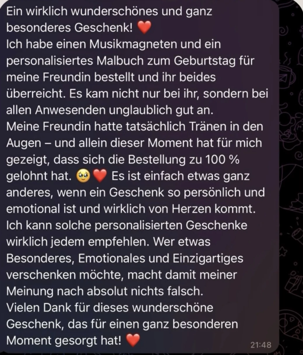 Nachricht auf WhatsApp: Ein wirklich wunderschönes und ganz besonderes Geschenk! Ich habe einen Musikmagneten und ein personalisiertes Malbuch zum Geburtstag für meine Freundin bestellt und ihr beides überreicht. Es kam nicht nur bei ihr, sondern bei allen Anwesenden unglaublich gut an. Meine Freundin hatte tatsächlich Tränen in den Augen – und allein dieser Moment hat für mich gezeigt, dass sich die Bestellung zu 100 % gelohnt hat. Es ist einfach etwas ganz anderes, wenn ein Geschenk so persönlich und emotional ist und wirklich von Herzen kommt. Ich kann solche personalisierten Geschenke wirklich jedem empfehlen. Wer etwas Besonderes, Emotionales und Einzigartiges verschenken möchte, macht damit meiner Meinung nach absolut nichts falsch. Vielen Dank für dieses wunderschöne Geschenk, das für einen ganz besonderen Moment gesorgt hat!